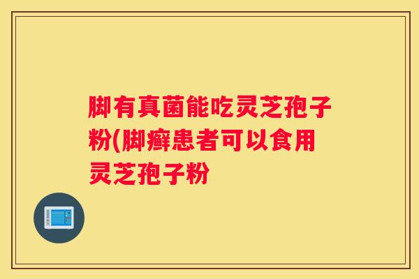 脚有真菌能吃灵芝孢子粉(脚癣患者可以食用灵芝孢子粉
