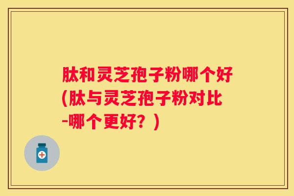 肽和灵芝孢子粉哪个好(肽与灵芝孢子粉对比-哪个更好？)