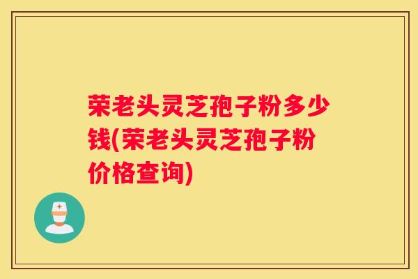 荣老头灵芝孢子粉多少钱(荣老头灵芝孢子粉价格查询)
