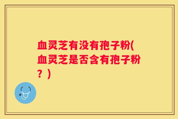 灵芝有没有孢子粉(灵芝是否含有孢子粉？)