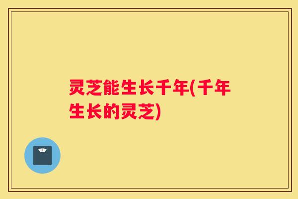 灵芝能生长千年(千年生长的灵芝)