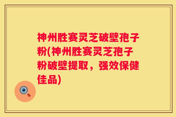 神州胜赛灵芝破壁孢子粉(神州胜赛灵芝孢子粉破壁提取，强效保健佳品)
