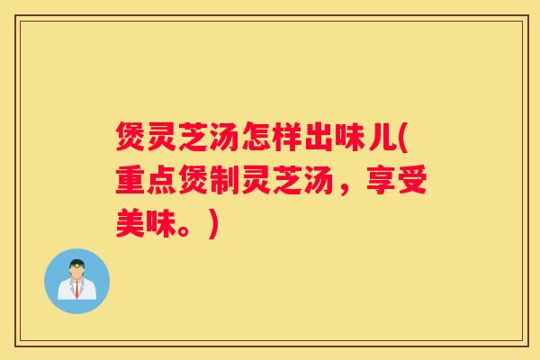 煲灵芝汤怎样出味儿(重点煲制灵芝汤，享受美味。)