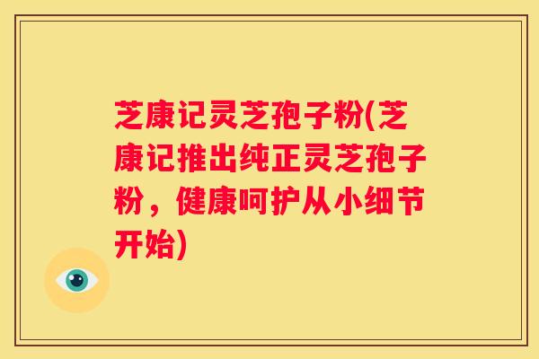 芝康记灵芝孢子粉(芝康记推出纯正灵芝孢子粉，健康呵护从小细节开始)