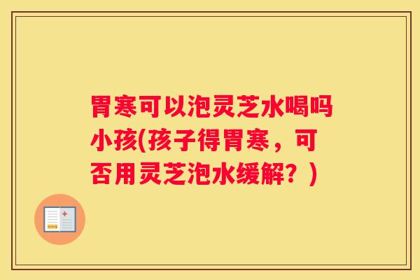 胃寒可以泡灵芝水喝吗小孩(孩子得胃寒，可否用灵芝泡水缓解？)
