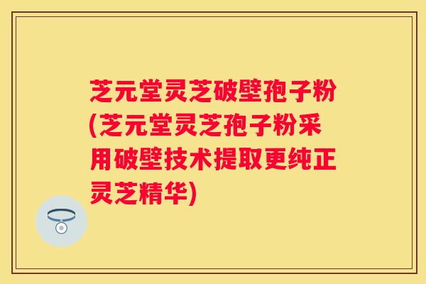 芝元堂灵芝破壁孢子粉(芝元堂灵芝孢子粉采用破壁技术提取更纯正灵芝精华)