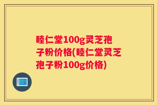 睦仁堂100g灵芝孢子粉价格(睦仁堂灵芝孢子粉100g价格)