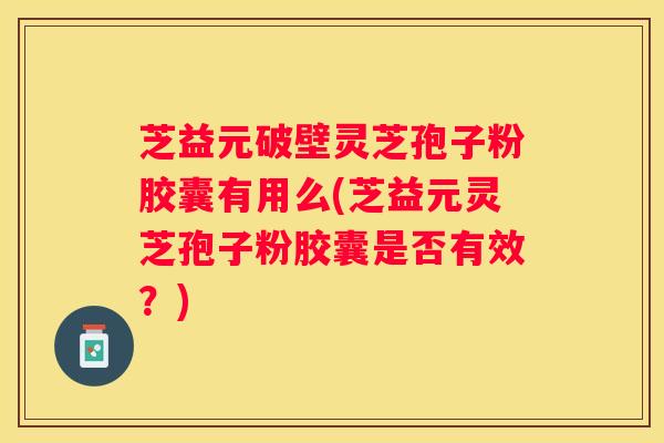 芝益元破壁灵芝孢子粉胶囊有用么(芝益元灵芝孢子粉胶囊是否有效？)