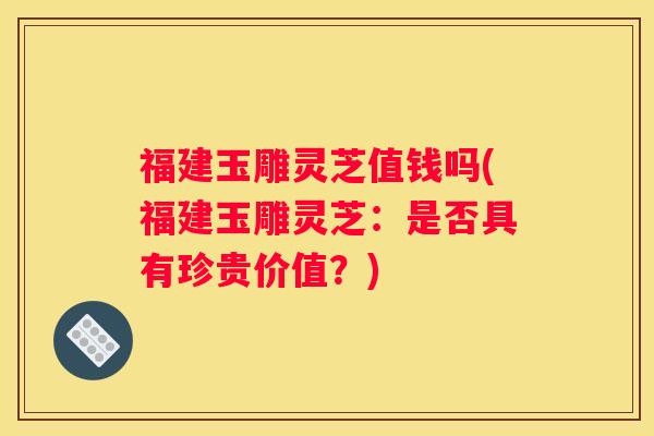 福建玉雕灵芝值钱吗(福建玉雕灵芝：是否具有珍贵价值？)