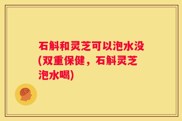 石斛和灵芝可以泡水没(双重保健，石斛灵芝泡水喝)