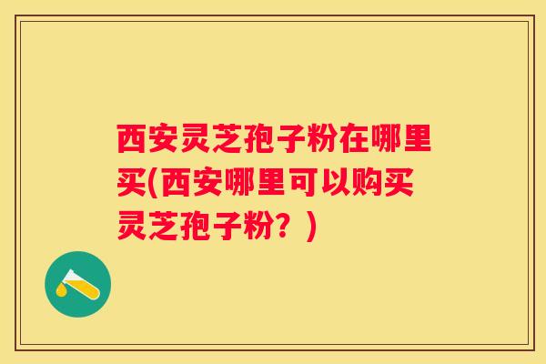 西安灵芝孢子粉在哪里买(西安哪里可以购买灵芝孢子粉？)