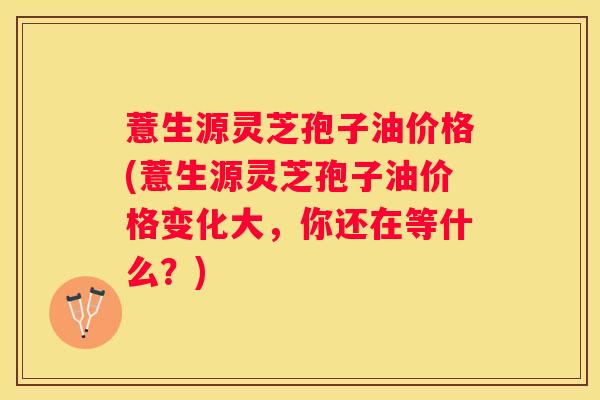 薏生源灵芝孢子油价格(薏生源灵芝孢子油价格变化大，你还在等什么？)