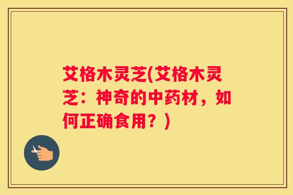 艾格木灵芝(艾格木灵芝：神奇的材，如何正确食用？)