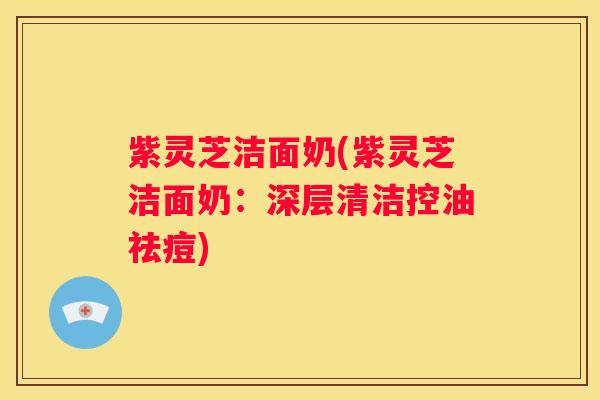 紫灵芝洁面奶(紫灵芝洁面奶：深层清洁控油祛痘)