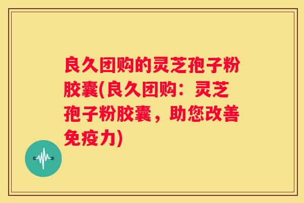 良久团购的灵芝孢子粉胶囊(良久团购：灵芝孢子粉胶囊，助您改善免疫力)