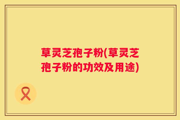 草灵芝孢子粉(草灵芝孢子粉的功效及用途)
