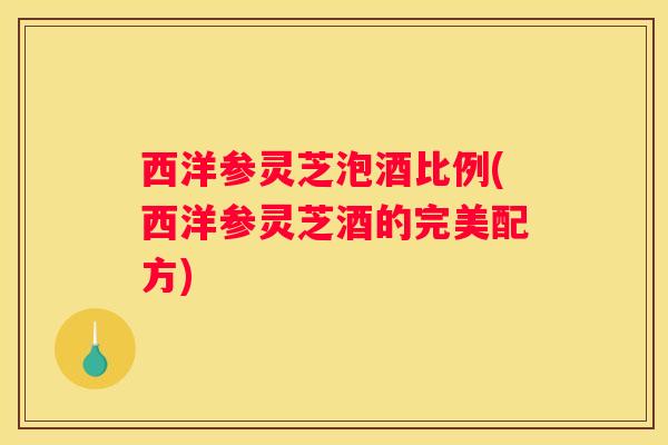 西洋参灵芝泡酒比例(西洋参灵芝酒的完美配方) 西洋参灵芝泡酒比例(西洋参灵芝酒的完美配方)