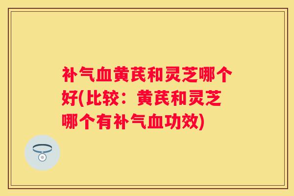 黄芪和灵芝哪个好(比较：黄芪和灵芝哪个有功效)