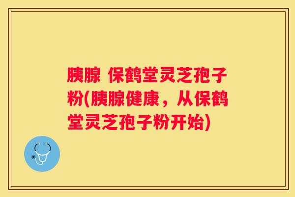 胰腺 保鹤堂灵芝孢子粉(胰腺健康，从保鹤堂灵芝孢子粉开始)