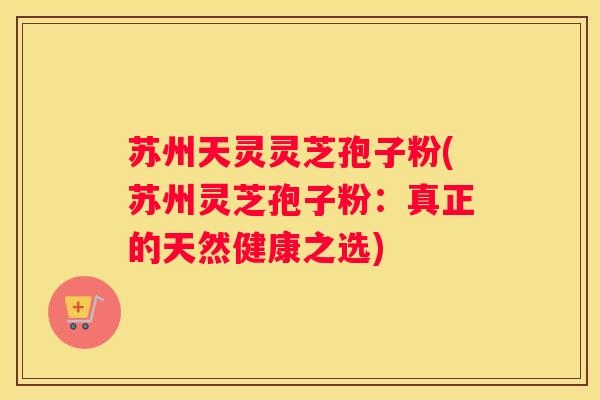 苏州天灵灵芝孢子粉(苏州灵芝孢子粉：真正的天然健康之选)