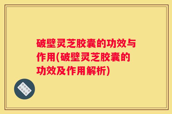 破壁灵芝胶囊的功效与作用(破壁灵芝胶囊的功效及作用解析)