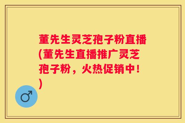 董先生灵芝孢子粉直播(董先生直播推广灵芝孢子粉，火热促销中！)