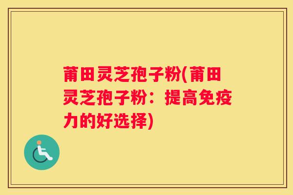 莆田灵芝孢子粉(莆田灵芝孢子粉：提高免疫力的好选择)
