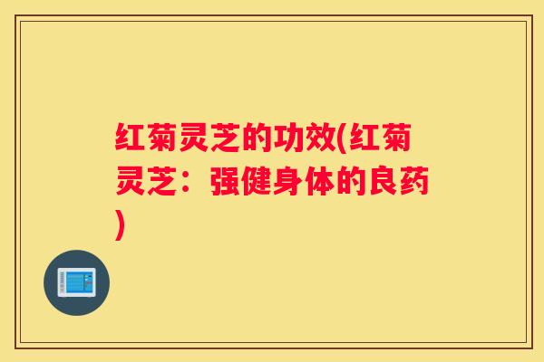红菊灵芝的功效(红菊灵芝:强健身体的良药) 红菊灵芝的功效(红菊灵芝:强健身体的良药)