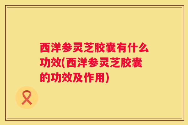 西洋参灵芝胶囊有什么功效(西洋参灵芝胶囊的功效及作用)