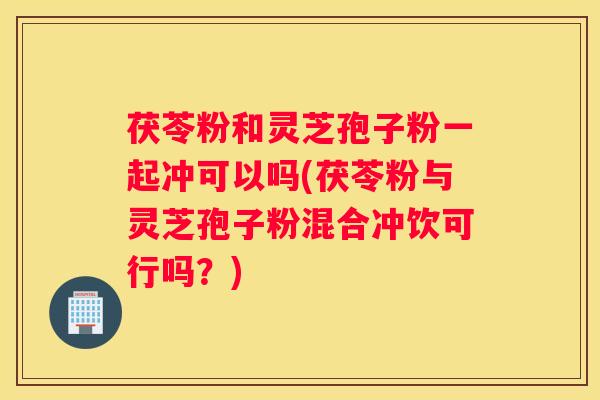 茯苓粉和灵芝孢子粉一起冲可以吗(茯苓粉与灵芝孢子粉混合冲饮可行吗？)