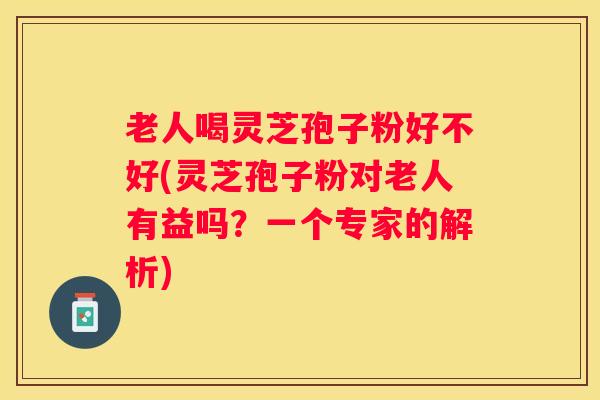 老人喝灵芝孢子粉好不好(灵芝孢子粉对老人有益吗？一个专家的解析)