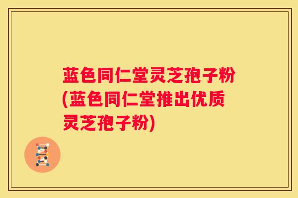 蓝色同仁堂灵芝孢子粉(蓝色同仁堂推出优质灵芝孢子粉)