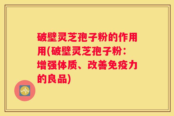 破壁灵芝孢子粉的作用用(破壁灵芝孢子粉：增强体质、改善免疫力的良品)