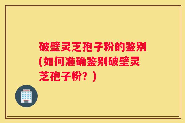 破壁灵芝孢子粉的鉴别(如何准确鉴别破壁灵芝孢子粉？)