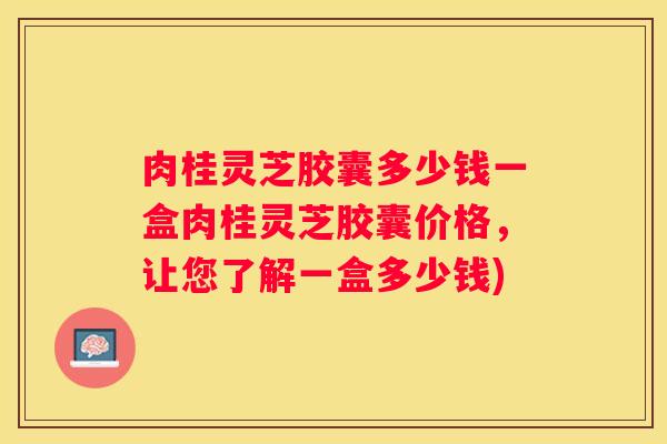 肉桂灵芝胶囊多少钱一盒肉桂灵芝胶囊价格，让您了解一盒多少钱)