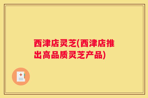 西津店灵芝(西津店推出高品质灵芝产品)