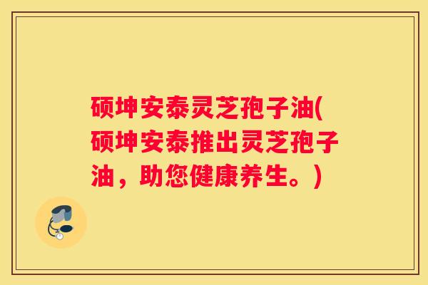 硕坤安泰灵芝孢子油(硕坤安泰推出灵芝孢子油，助您健康养生。)