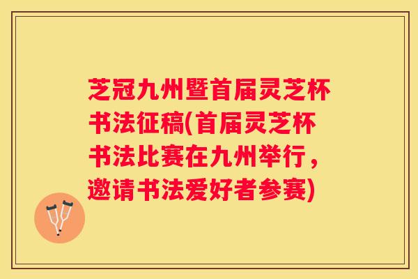 芝冠九州暨首届灵芝杯书法征稿(首届灵芝杯书法比赛在九州举行，邀请书法爱好者参赛)