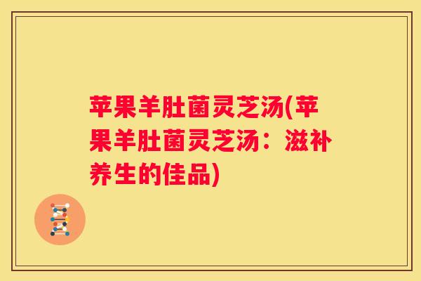 苹果羊肚菌灵芝汤(苹果羊肚菌灵芝汤：滋补养生的佳品)