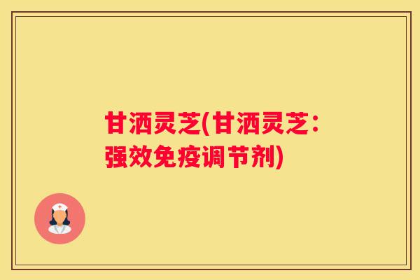 甘洒灵芝(甘洒灵芝:强效免疫调节剂) 甘洒灵芝(甘洒灵芝:强效免疫调节剂)