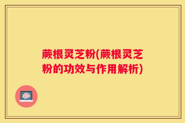 蕨根灵芝粉(蕨根灵芝粉的功效与作用解析)
