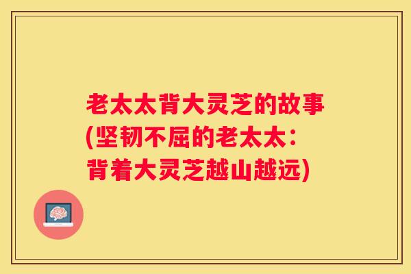 老太太背大灵芝的故事(坚韧不屈的老太太:背着大灵芝越山越远) 老太太背大灵芝的故事(坚韧不屈的老太太:背着大灵芝越山越远)