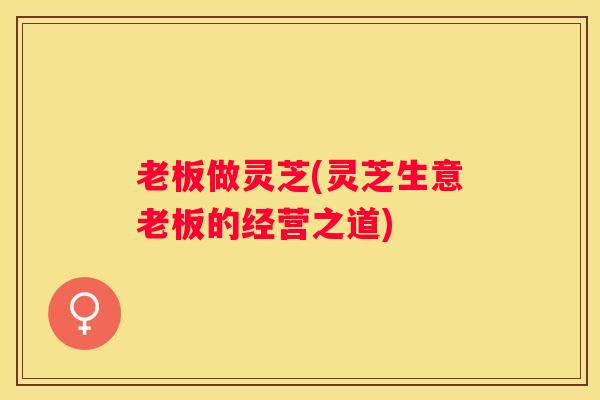 老板做灵芝(灵芝生意老板的经营之道)