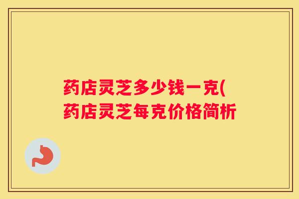 药店灵芝多少钱一克(药店灵芝每克价格简析
