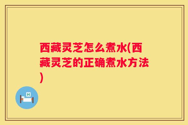 西藏灵芝怎么煮水(西藏灵芝的正确煮水方法)