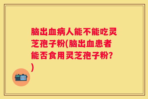脑出人能不能吃灵芝孢子粉(脑出患者能否食用灵芝孢子粉？)