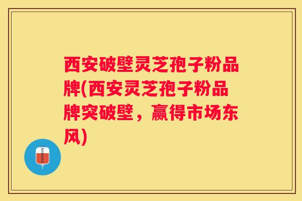 西安破壁灵芝孢子粉品牌(西安灵芝孢子粉品牌突破壁，赢得市场东风)
