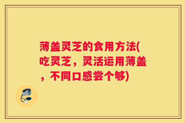 薄盖灵芝的食用方法(吃灵芝，灵活运用薄盖，不同口感尝个够)