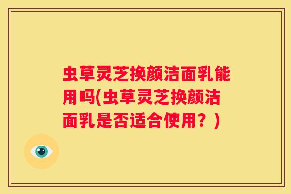 虫草灵芝换颜洁面乳能用吗(虫草灵芝换颜洁面乳是否适合使用？)