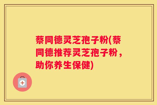 蔡同德灵芝孢子粉(蔡同德推荐灵芝孢子粉,助你养生保健) 蔡同德灵芝孢子粉(蔡同德推荐灵芝孢子粉,助你养生保健)